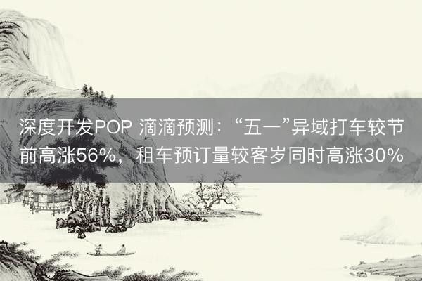 深度开发POP 滴滴预测：“五一”异域打车较节前高涨56%，租车预订量较客岁同时高涨30%