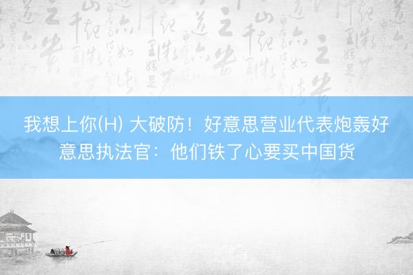 我想上你(H) 大破防！好意思营业代表炮轰好意思执法官：他们铁了心要买中国货