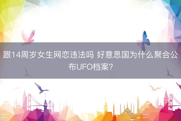 跟14周岁女生网恋违法吗 好意思国为什么聚合公布UFO档案？