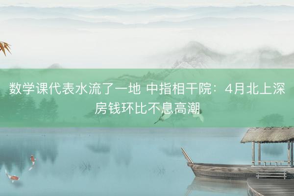 数学课代表水流了一地 中指相干院：4月北上深房钱环比不息高潮