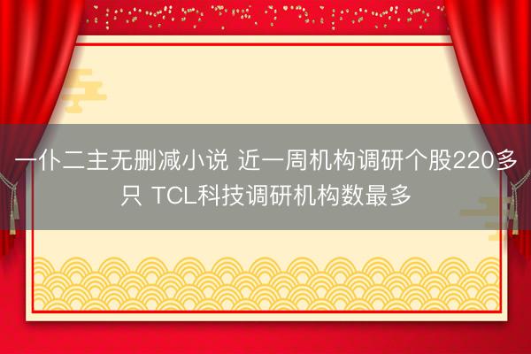 一仆二主无删减小说 近一周机构调研个股220多只 TCL科技调研机构数最多