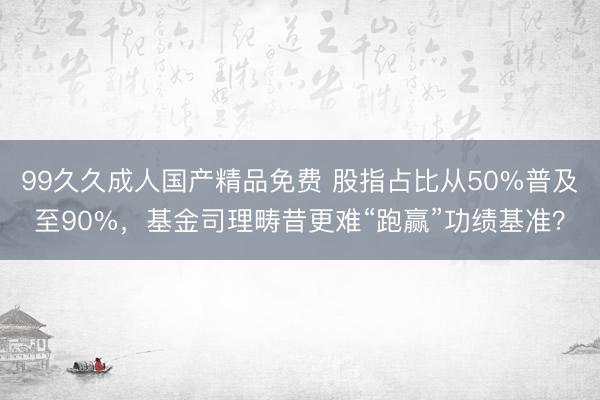 99久久成人国产精品免费 股指占比从50%普及至90%，基金司理畴昔更难“跑赢”功绩基准？