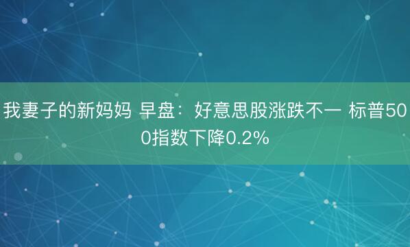 我妻子的新妈妈 早盘：好意思股涨跌不一 标普500指数下降0.2%