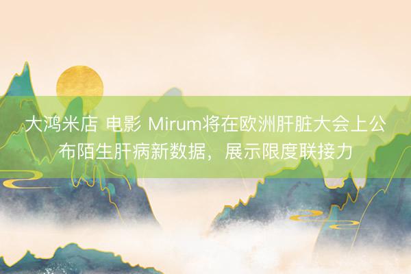 大鸿米店 电影 Mirum将在欧洲肝脏大会上公布陌生肝病新数据，展示限度联接力