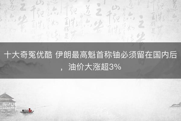 十大奇冤优酷 伊朗最高魁首称铀必须留在国内后，油价大涨超3%