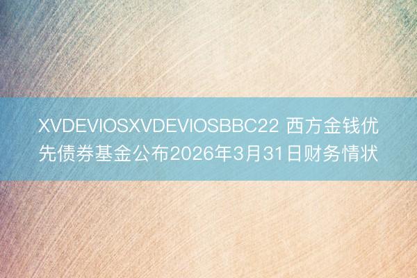 XVDEVIOSXVDEVIOSBBC22 西方金钱优先债券基金公布2026年3月31日财务情状