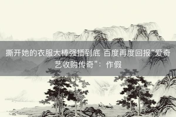 撕开她的衣服大棒强插到底 百度再度回报“爱奇艺收购传奇”：作假