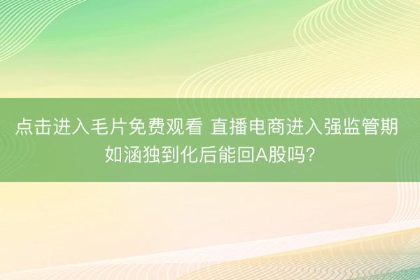 点击进入毛片免费观看 直播电商进入强监管期 如涵独到化后能回A股吗?