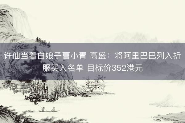 许仙当着白娘子曹小青 高盛：将阿里巴巴列入折服买入名单 目标价352港元
