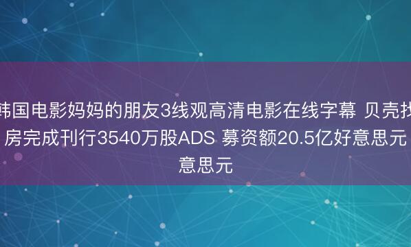 韩国电影妈妈的朋友3线观高清电影在线字幕 贝壳找房完成刊行3540万股ADS 募资额20.5亿好意思元
