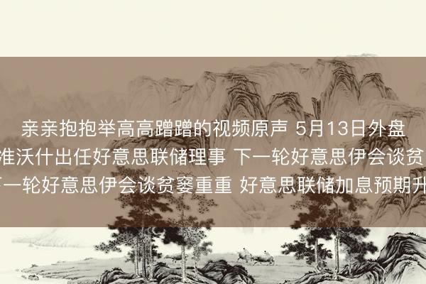 亲亲抱抱举高高蹭蹭的视频原声 5月13日外盘头条：好意思盘问院批准沃什出任好意思联储理事 下一轮好意思伊会谈贫窭重重 好意思联储加息预期升温