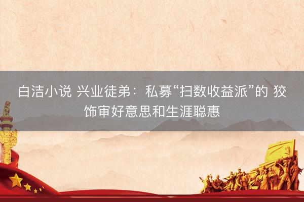 白洁小说 兴业徒弟:私募“扫数收益派”的 狡饰审好意思和生涯聪惠
