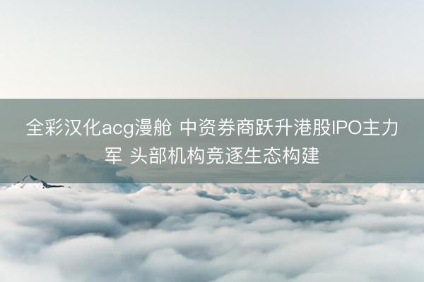 全彩汉化acg漫舱 中资券商跃升港股IPO主力军 头部机构竞逐生态构建