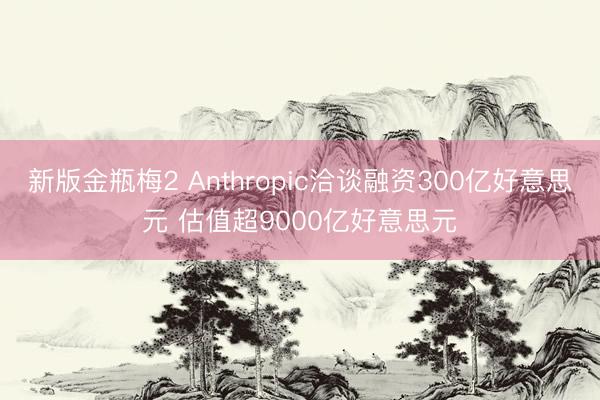 新版金瓶梅2 Anthropic洽谈融资300亿好意思元 估值超9000亿好意思元