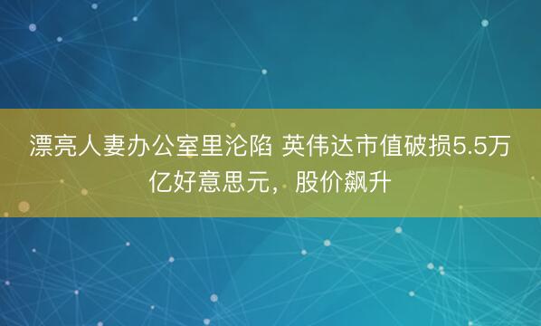 漂亮人妻办公室里沦陷 英伟达市值破损5.5万亿好意思元，股价飙升