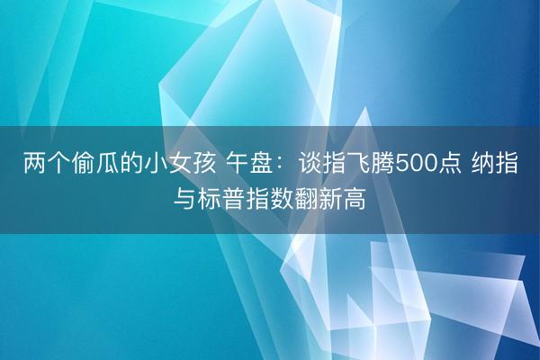 两个偷瓜的小女孩 午盘：谈指飞腾500点 纳指与标普指数翻新高
