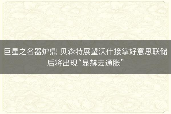 巨星之名器炉鼎 贝森特展望沃什接掌好意思联储后将出现“显赫去通胀”
