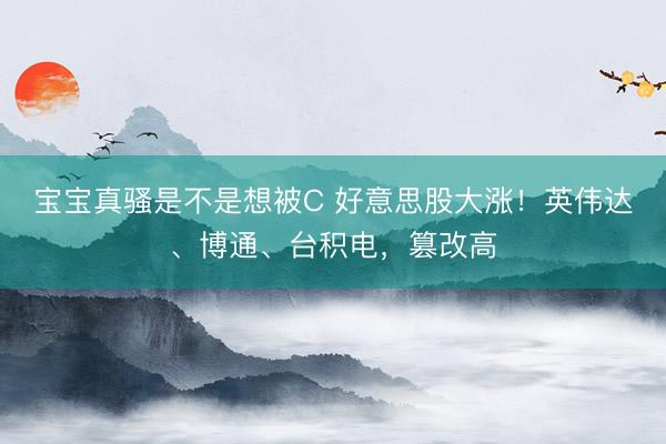 宝宝真骚是不是想被C 好意思股大涨!英伟达、博通、台积电,篡改高