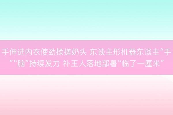手伸进内衣使劲揉搓奶头 东谈主形机器东谈主“手”“脑”持续发力 补王人落地部署“临了一厘米”