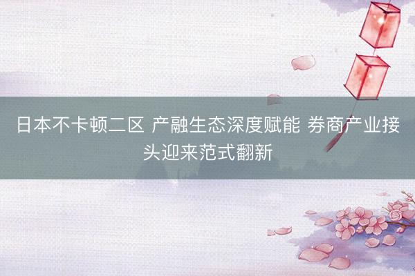 日本不卡顿二区 产融生态深度赋能 券商产业接头迎来范式翻新