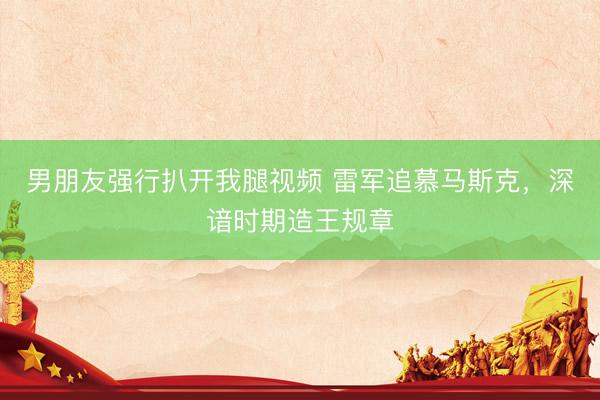 男朋友强行扒开我腿视频 雷军追慕马斯克，深谙时期造王规章
