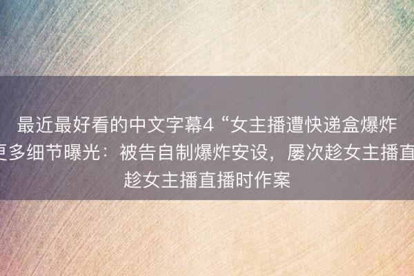 最近最好看的中文字幕4 “女主播遭快递盒爆炸烧伤案”更多细节曝光：被告自制爆炸安设，屡次趁女主播直播时作案