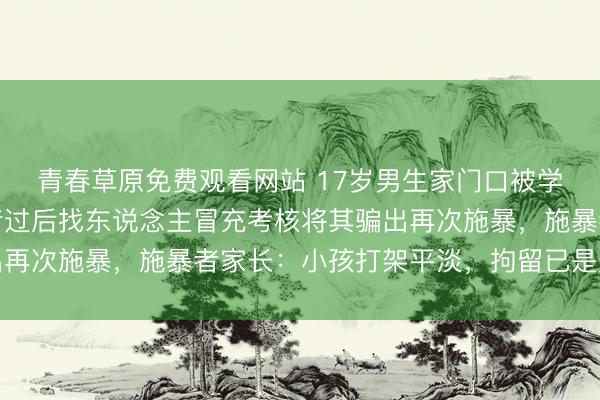 青春草原免费观看网站 17岁男生家门口被学友打伤，打东说念主者过后找东说念主冒充考核将其骗出再次施暴，施暴者家长：小孩打架平淡，拘留已是刑事职守