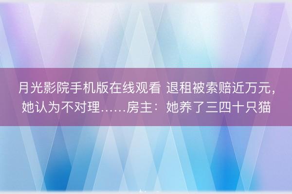 月光影院手机版在线观看 退租被索赔近万元，她认为不对理……房主：她养了三四十只猫
