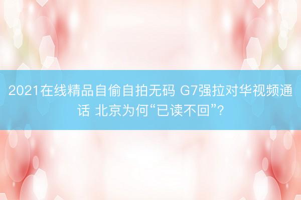 2021在线精品自偷自拍无码 G7强拉对华视频通话 北京为何“已读不回”？