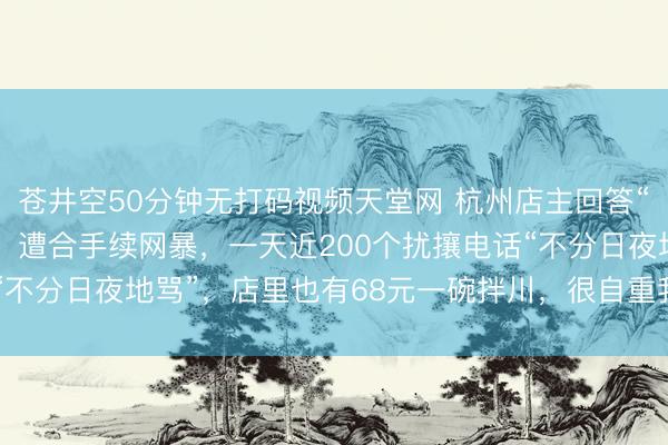 苍井空50分钟无打码视频天堂网 杭州店主回答“2188元天价面”争议：遭合手续网暴，一天近200个扰攘电话“不分日夜地骂”，店里也有68元一碗拌川，很自重我方的烧面技术