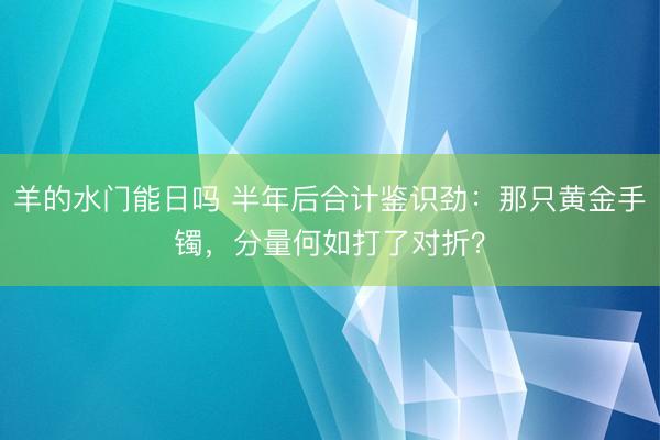 羊的水门能日吗 半年后合计鉴识劲：那只黄金手镯，分量何如打了对折？