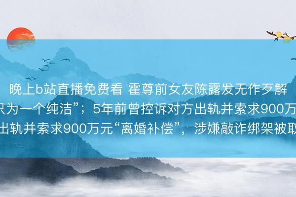 晚上b站直播免费看 霍尊前女友陈露发无作歹解说，称“忍了几年，只为一个纯洁”；5年前曾控诉对方出轨并索求900万元“离婚补偿”，涉嫌敲诈绑架被取保候审