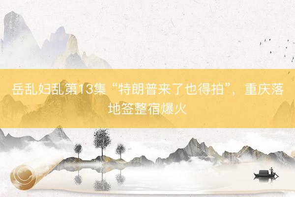 岳乱妇乱第13集 “特朗普来了也得拍”，重庆落地签整宿爆火