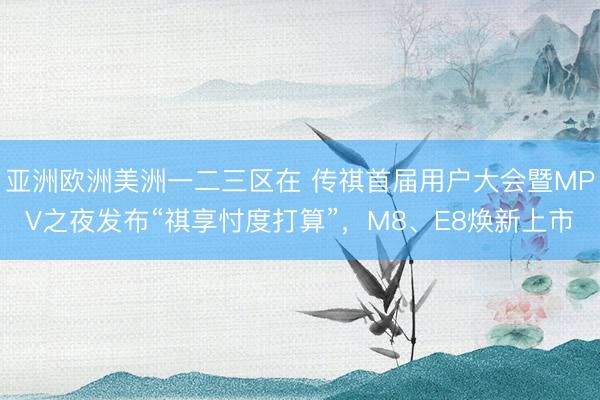 亚洲欧洲美洲一二三区在 传祺首届用户大会暨MPV之夜发布“祺享忖度打算”，M8、E8焕新上市