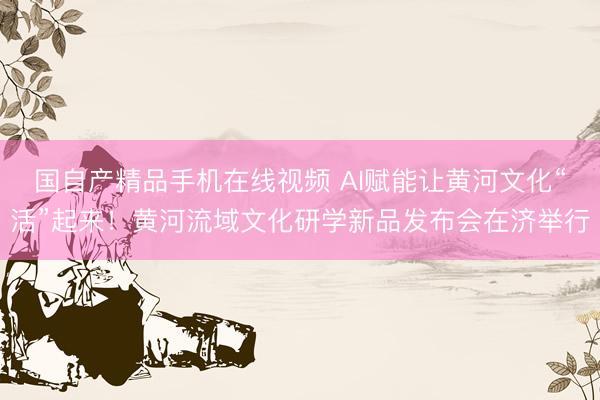 国自产精品手机在线视频 AI赋能让黄河文化“活”起来！黄河流域文化研学新品发布会在济举行