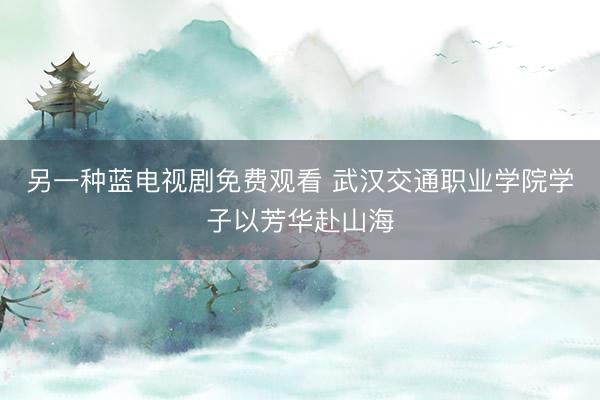 另一种蓝电视剧免费观看 武汉交通职业学院学子以芳华赴山海