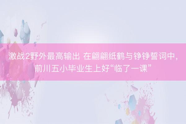 激战2野外最高输出 在翩翩纸鹤与铮铮誓词中，前川五小毕业生上好“临了一课”