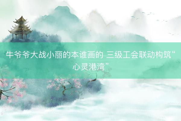 牛爷爷大战小丽的本谁画的 三级工会联动构筑“心灵港湾”