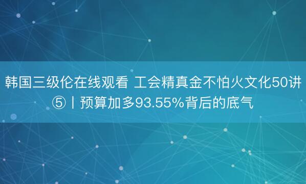 韩国三级伦在线观看 工会精真金不怕火文化50讲⑤丨预算加多93.55%背后的底气