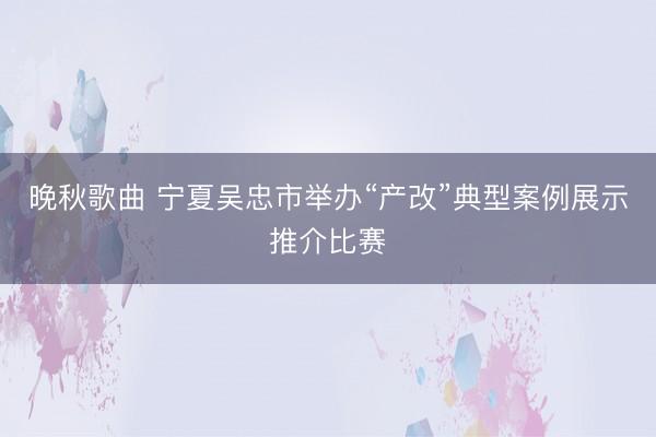 晚秋歌曲 宁夏吴忠市举办“产改”典型案例展示推介比赛