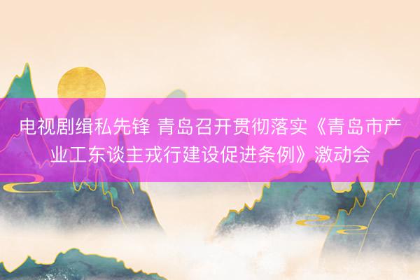 电视剧缉私先锋 青岛召开贯彻落实《青岛市产业工东谈主戎行建设促进条例》激动会