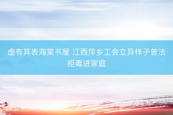 虚有其表海棠书屋 江西萍乡工会立异样子普法拒毒进家庭