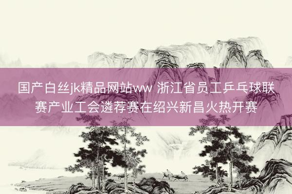 国产白丝jk精品网站ww 浙江省员工乒乓球联赛产业工会遴荐赛在绍兴新昌火热开赛