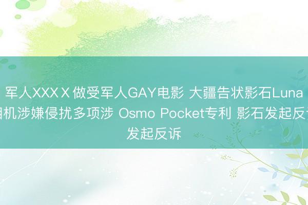 军人XXXⅩ做受军人GAY电影 大疆告状影石Luna相机涉嫌侵扰多项涉 Osmo Pocket专利 影石发起反诉
