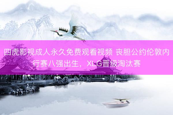 四虎影视成人永久免费观看视频 丧胆公约伦敦内行赛八强出生，XLG晋级淘汰赛