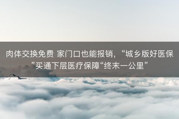 肉体交换免费 家门口也能报销，“城乡版好医保”买通下层医疗保障“终末一公里”