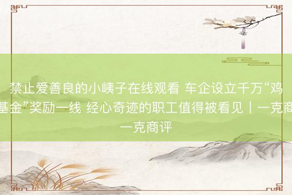禁止爱善良的小峓子在线观看 车企设立千万“鸡腿基金”奖励一线 经心奇迹的职工值得被看见丨一克商评