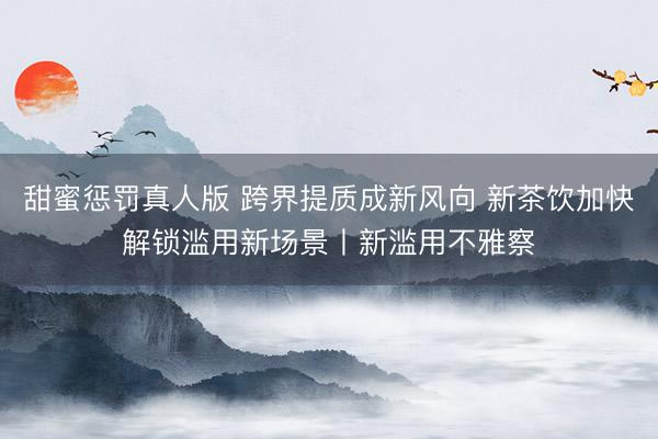 甜蜜惩罚真人版 跨界提质成新风向 新茶饮加快解锁滥用新场景丨新滥用不雅察