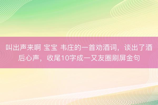 叫出声来啊 宝宝 韦庄的一首劝酒词，谈出了酒后心声，收尾10字成一又友圈刷屏金句