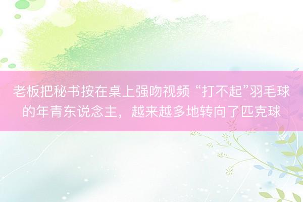 老板把秘书按在桌上强吻视频 “打不起”羽毛球的年青东说念主，越来越多地转向了匹克球